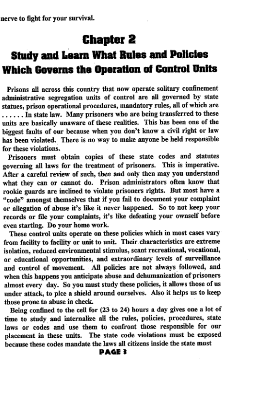 nerve to fight for your survival.  Chapter 2 Study and Learn What Rules and Policies Which Governs the Operation of Control Units  Prisons all across this country that now operate solitary confinement administrative segregation unifs of control are all governed by state Statues, prison operational procedures, mandatory rules, all of which are ... In state law. Many prisoners who are being transferred to these units are basically unaware of these realiies. This has been one of the biggest faults of our because when you don’t know a civil right or law has been violated. There is no way to make anyone be held responsible for these violations.  Prisoners must obtain copies of these state codes and statutes governing all laws for the treatment of prisoners. ’This is imperative. After a careful review of such, then and only then may you understand what they can or cannot do. Prison administrators often know that rookie guards are inclined to violate prisoners rights. But most have a “code” amongst themselves that if you fail to document your complaint o allegation of abuse it’s like it never happened. So to not keep your records or file your complaints, it’s like defeating your ownself before even starting. Do your home work.  ‘These control units operate on these policies which in most cases vary from facility to facility or unit to unit. Their characteristics are extreme isolation, reduced environmental stimulus, scant recreational, vocational, or educational opportunities, and extraordinary levels of surveillance and control of movement. - All policies are not always followed, and when this happens you anticipate abuse and dehumanization of prisoners almost every day. So you must study these polices, it allows those of us under attack, to plce  shield around ourselves. Also it helps us o keep those prone to sbuse in check.  Being confined to the cell for (23 to 24) hours a day gives one a lot of time to study and internalize all the rules, policies, procedures, state laws or codes and use them to confront those responsible for our placement in these units. The state code violations must be exposed because these codes mandate the laws all citizens inside the state must  PAGE 3  